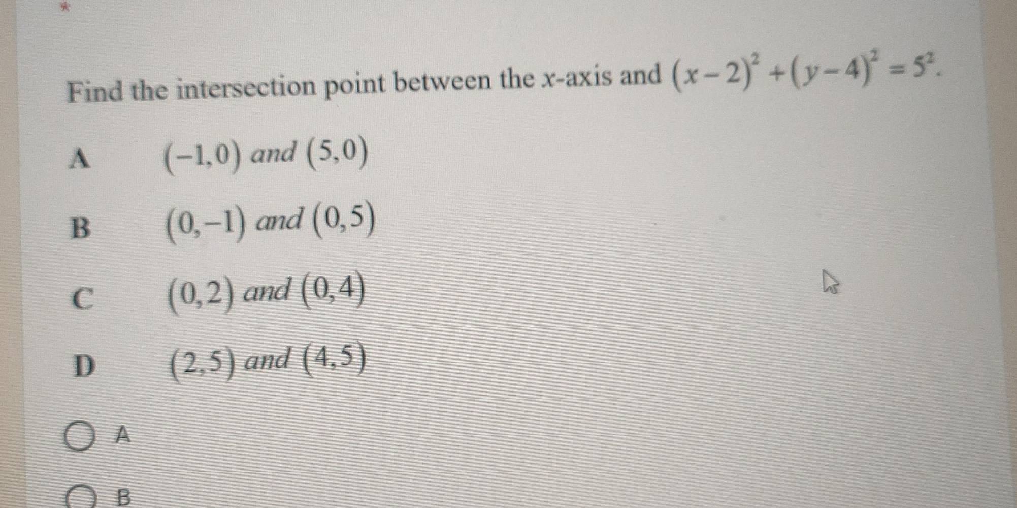 Find the intersection point between the x-axis and (x-2)^2+(y-4)^2=5^2.
A
(-1,0) and (5,0)
B
(0,-1) and (0,5)
C
(0,2) and (0,4)
D
(2,5) and (4,5)
A
B