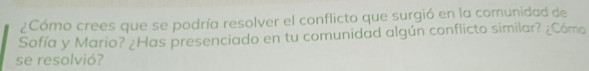 ¿Cómo crees que se podría resolver el conflicto que surgió en la comunidad de 
Sofía y Mario? ¿Has presenciado en tu comunidad algún conflicto similar? ¿Cómo 
se resolvió?