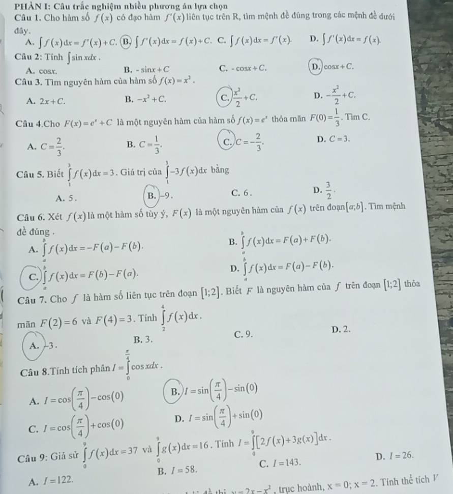 PHÀN I: Câu trắc nghiệm nhiều phương án lựa chọn
Câu 1. Cho hàm số f(x) có đạo hàm f'(x) liên tục trên R, tìm mệnh đề đúng trong các mệnh đề dưới
dây.
A. ∈t f(x)dx=f'(x)+C. B ∈t f'(x)dx=f(x)+C. C. ∈t f(x)dx=f'(x). D. ∈t f'(x)dx=f(x).
Cầu 2: Tính ∈t sin xdx.
B.
A. cosr. -sin x+C C. -cos x+C. D. cos x+C.
Câu 3. Tìm nguyên hàm của hàm số f(x)=x^2.
A. 2x+C.
D.
B. -x^2+C. C.  x^2/2 +C. - x^2/2 +C.
c
Câu 4.Cho F(x)=e^x+C là một nguyên hàm của hàm số f(x)=e^x thỏa mān F(0)= 1/3 . . Tim C.
C.
A. C= 2/3 . C= 1/3 . c=- 2/3 . D. C=3.
B.
Câu 5. Biết ∈tlimits _1^(3f(x)dx=3. Giá trị của ∈tlimits _1^3-3f(x)dx bàng
A. 5 . B. -9 . C. 6 . D. frac 3)2·
Câu 6. Xét f(x) là một hàm số tùy ý, F(x) là một nguyên hàm của f(x) trên đoạn [a;b]. Tìm mệnh
dề đúng .
A. ∈tlimits^(b^bf(x)dx=-F(a)-F(b).
B. ∈tlimits f(x)dx=F(a)+F(b).
C. ∈tlimits _a)f(x)dx=F(b)-F(a).
D. ∈tlimits _a^(bf(x)dx=F(a)-F(b).
Câu 7. Cho ƒ là hàm số liên tục trên đoạn [1;2] Biết F là nguyên hàm của ƒ trên đoạn [1;2] thỏa
mãn F(2)=6 và F(4)=3. Tinh ∈tlimits _2^4f(x)dx.
C. 9.
D. 2.
B. 3.
A. -3 .
Câu 8.Tính tích phân I=∈tlimits _0^(frac π)4)cos xd lx .
A. I=cos ( π /4 )-cos (0) B. I=sin ( π /4 )-sin (0)
C. I=cos ( π /4 )+cos (0) D. I=sin ( π /4 )+sin (0)
Câu 9: Giả sử ∈tlimits _0^(9f(x)dx=37 và ∈tlimits _0^9g(x)dx=16. Tính I=∈tlimits _0^9[2f(x)+3g(x)]dx.
D. I=26.
C. I=143.
B. I=58.
A. I=122.
x^1)+1-x-2x-x^2 , trục hoành, x=0;x=2. Tính thể tích 1