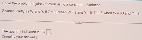 Solve the problem of joint variation using a constant of variation.
Z varies jointly as W and Y. If Z=90 when W=9 and Y=5 , find Z when W=60 and Y=7. 
The quantity indicated is Z=□. 
(Simplify your answer.)