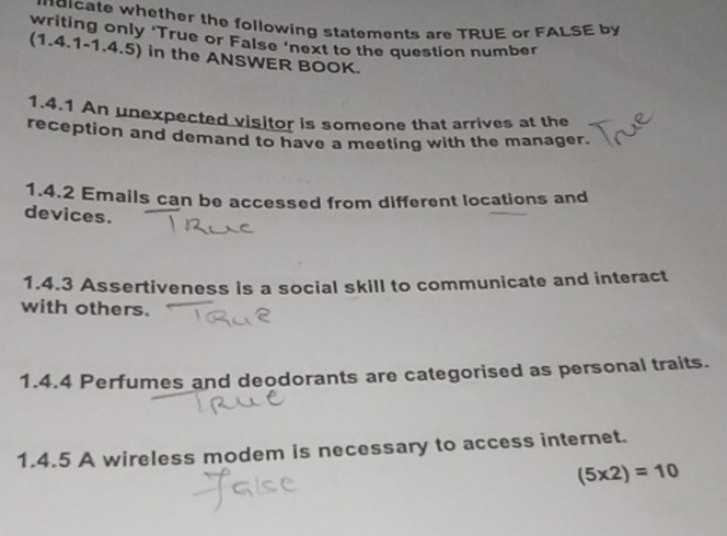 mdicate whether the following statements are TRUE or FALSE by 
writing only ‘True or False ‘next to the question number 
(1.4.1-1.4.5) in the ANSWER BOOK. 
1.4.1 An unexpected visitor is someone that arrives at the 
reception and demand to have a meeting with the manager. 
1.4.2 Emails can be accessed from different locations and 
devices. 
1.4.3 Assertiveness is a social skill to communicate and interact 
with others. 
1.4.4 Perfumes and deodorants are categorised as personal traits. 
1.4.5 A wireless modem is necessary to access internet.
(5* 2)=10