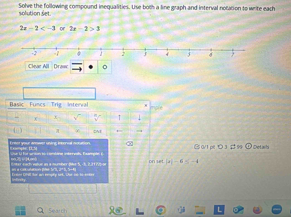 Solve the following compound inequalities. Use both a line graph and interval notation to write each 
solution set.
2x-2 or 2x-2>3
Clear All Draw: 
Basic Funcs Trig Interval × mple 
x X sqrt() 71 ↑ 
(n) π ∞ DNE 
Enter your answer using interval notation. 
Example: 2 5) 0/1 pt つ 3 99 Details 
Use U for union to combine intervals. Example: (-
oo,2] ∪ [4,oo)
Enter each value as a number (like 5, -3, 2.2172) or on set. |x|-6≤ -4
as a calculation (like 5 /3,2^(wedge)3,5+
Enter DNE for an empty set. Use oo to enter 
Infinity. 
Search