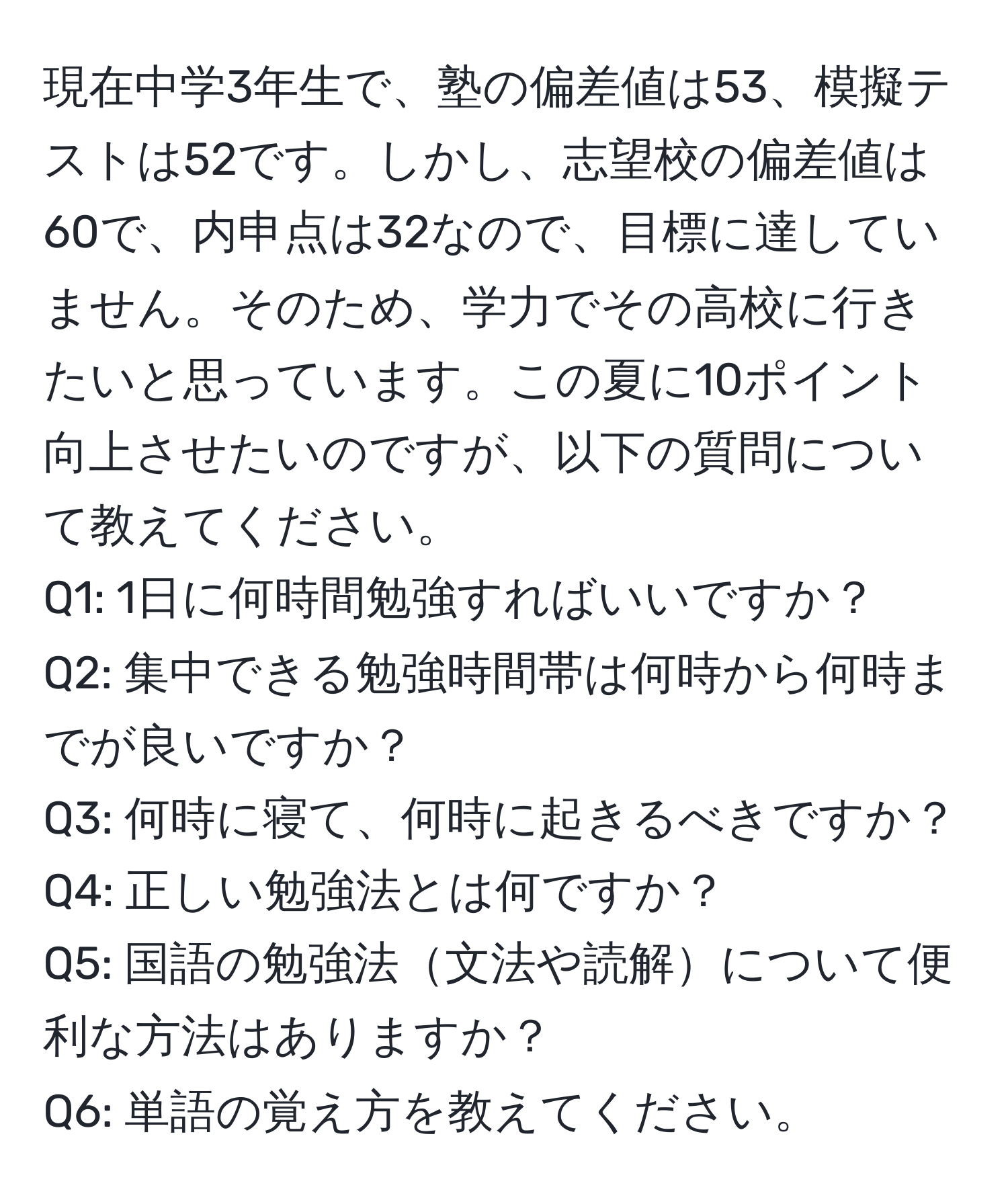 現在中学3年生で、塾の偏差値は53、模擬テストは52です。しかし、志望校の偏差値は60で、内申点は32なので、目標に達していません。そのため、学力でその高校に行きたいと思っています。この夏に10ポイント向上させたいのですが、以下の質問について教えてください。  
Q1: 1日に何時間勉強すればいいですか？  
Q2: 集中できる勉強時間帯は何時から何時までが良いですか？  
Q3: 何時に寝て、何時に起きるべきですか？  
Q4: 正しい勉強法とは何ですか？  
Q5: 国語の勉強法文法や読解について便利な方法はありますか？  
Q6: 単語の覚え方を教えてください。