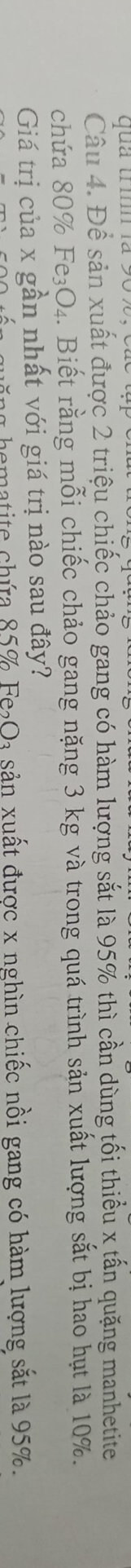ua trìn l 
Câu 4. Để sản xuất được 2 triệu chiếc chảo gang có hàm lượng sắt là 95% thì cần dùng tối thiểu x tấn quặng manhetite 
chứa 80% Fe_3O_4. Biết rằng mỗi chiếc chảo gang nặng 3 kg và trong quá trình sản xuất lượng sắt bị hao hụt là 10%. 
Giá trị của x gần nhất với giá trị nào sau đây? 
n a hematite chúra 85% Fe_2O_3 sản xuất được x nghìn chiếc nồi gang có hàm lượng sắt là 95%.