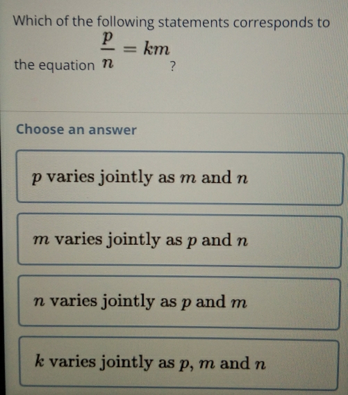 Which of the following statements corresponds to
the equation  p/n =km
Choose an answer
p varies jointly as m and n
m varies jointly as p and n
n varies jointly as p and m
k varies jointly as p, m and n