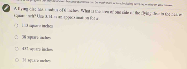 progless bar may be uneven because questions can be worth more or less (including zero) depending on your answer.
I A flying disc has a radius of 6 inches. What is the area of one side of the flying disc to the nearest
square inch? Use 3.14 as an approximation for π.
113 square inches
38 square inches
452 square inches
28 square inches