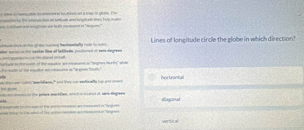 oies on twosable to deterine locations on a map or glabe. The
d created bs the interection if labitude and longitude limes help make 
ale, I an fars and ling tude an both measured in "degrees."
Lines of longitude circle the globe in which direction?
at tude enmvold the glube, running horizontally (ude to side)
ter ceron as the center line of latitude, positioned at zero degrees
i and appeses no cut the planet in hall .
ltitude to thireorth of the equator are mesured as "degrees North," while
the south of the equiltor are messured as "de grees South."
horizontal
de thesoe calleg "meridians," and they run vertically (up and down)
te gabe
d ire damed on the prime meridian, wich is located at zero degrees
oe . diagonal
éngloade to the east of the prime mendian are measuved in "degrees
wevle those to the west of thy prime mendion as a measured in "degrees
vertical