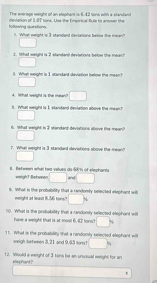 The average weight of an elephant is 6.42 tons with a standard 
deviation of 1.07 tons. Use the Empirical Rule to answer the 
following questions. 
1. What weight is 3 standard deviations below the mean? 
2. What weight is 2 standard deviations below the mean? 
3. What weight is 1 standard deviation below the mean? 
4. What weight is the mean? 
5. What weight is 1 standard deviation above the mean? 
6. What weight is 2 standard deviations above the mean? 
7. What weight is 3 standard deviations above the mean? 
8. Between what two values do 68% of elephants 
weigh? Between and □  
9. What is the probability that a randomly selected elephant will 
weight at least 8.56 tons? ) □  oo 
10. What is the probability that a randomly selected elephant will 
have a weight that is at most 6.42 tons? □ %
11. What is the probability that a randomly selected elephant will 
weigh between 3.21 and 9.63 tons? %
12. Would a weight of 3 tons be an unusual weight for an 
elephant?