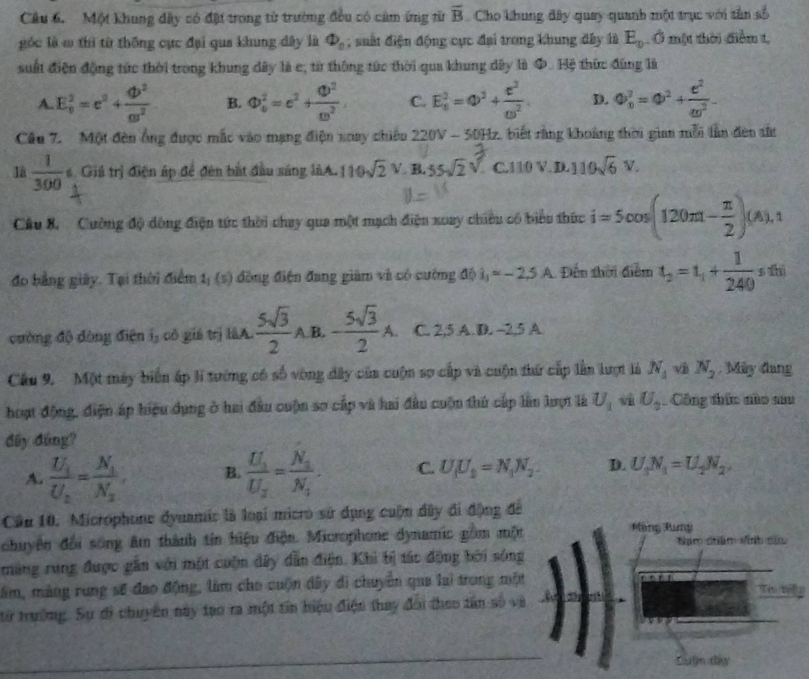 Cầu 6.  Một khung đây có đặi trong từ trường đều có cảm ứng từ overline B Cho khung đây quay quanh một trục với tần số
góc là ơ thì từ thông cực đại qua khung đây là Phi _0; suất điện động cực đại trong khung đây là E_9. Ở một thời điểm t,
suất điện động tức thời trong khung dây là c, từ thông tức thời qua khung dây là Φ. Hệ thức đùng là
A E_0^(2=e^2)+ db^2/cs^2 
B.  enclosecircle1^(2=c^2)+frac  enclosecircle1^2 enclosecircle2. E_0^(2=Q^2)+ c^2/omega^2 . D. 0_0^(2=0^2)+ e^2/m^2 
C.
Câu 7. Một đên ống được mắc vào mạng điện xoay chiêu 220V -50Hz , biết rằng khoảng thời gian mỗi lần đên tử
là  1/300  s. Giá trị điện áp để đên bắt đầu sáng làA. 110sqrt(2)V B. 55sqrt(2)sqrt() C.110 V. D. 1 110sqrt(6)V.
Cầu 8. Cường độ động điện tức thời chay qua một mạch điện xoay chiêu có biểu thức i=5cos (120m- π /2 )(A).1
đo bằng giảy. Tại thời điểm 1_1(5) 6 đồng điện đang giảm và có cường độ i_1=-2.5A. Đến thời điểm t_2=t_1+ 1/240  s thì
cường độ đòng điện i_3 có giá trị làA.  5sqrt(3)/2 A B. - 5sqrt(3)/2 A. C. 2,5 A D. -2,5 A
Câu 9. Một máy biển áp l tướng có số vòng đây của cuộn sợ cấp và cuộn thứ cấp lần lượt là N_3 và N_2 Mày đang
hoạt động, điện áp hiệu dụng ở hai đầu cuộn so cấp và hai đầu cuộn thứ cấp lần lượt là U_1 v U_2 Công thức nào sau
đây đúng?
A. frac U_1U_2=frac N_1N_2, frac U_1U_2=frac N_3N_1.
B.
C. U[U_2=N_1N_2 D. U_1N_1=U_2N_2
Cần 10. Microphone dynamic là loại micro sử dụng cuộn đây đi động đề
chuyện đổi song âm thành tín hiệu điện. Microphone dynamic gồm một
Mạng Pưng
Nam châm vính củu
màng rung được gần với một cuộn dây dẫn điện. Khi bị tác động bởi sóng
âm, màng rung sẽ đao động, làm cho cuộn đây di chuyển qua lai trong một
từ trường. Sự di chuyên này tạo ra một tin hiệu điện thay đổi theo tân số và
Luậm đây