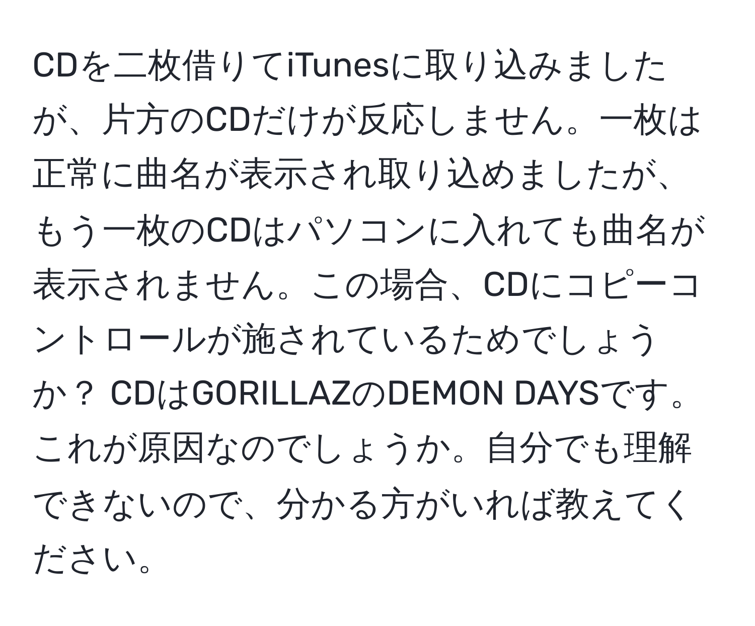 CDを二枚借りてiTunesに取り込みましたが、片方のCDだけが反応しません。一枚は正常に曲名が表示され取り込めましたが、もう一枚のCDはパソコンに入れても曲名が表示されません。この場合、CDにコピーコントロールが施されているためでしょうか？ CDはGORILLAZのDEMON DAYSです。これが原因なのでしょうか。自分でも理解できないので、分かる方がいれば教えてください。