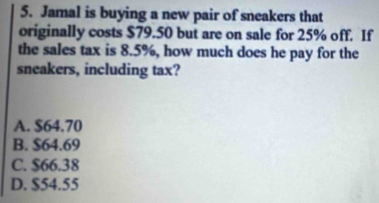 Jamal is buying a new pair of sneakers that
originally costs $79.50 but are on sale for 25% off. If
the sales tax is 8.5%, how much does he pay for the
sneakers, including tax?
A. $64.70
B. $64.69
C. $66.38
D. $54.55