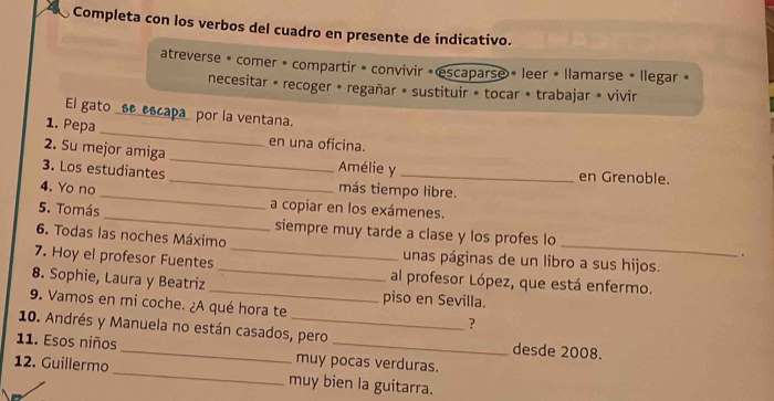 Completa con los verbos del cuadro en presente de indicativo. 
atreverse » comer « compartir » convivir « escaparse » leer « llamarse » llegar » 
necesitar « recoger • regañar » sustituir » tocar • trabajar » vivir 
El gato _se_escapa_ por la ventana. 
1. Pepa _en una oficina. 
2. Su mejor amiga_ Amélie y en Grenoble. 
_ 
3. Los estudiantes _más tiempo libre. 
4. Yo no 
a copiar en los exámenes. 
_ 
5. Tomás _siempre muy tarde a clase y los profes lo 
6. Todas las noches Máximo 
. 
unas páginas de un libro a sus hijos. 
7. Hoy el profesor Fuentes __al profesor López, que está enfermo. 
8. Sophie, Laura y Beatriz _piso en Sevilla. 
9. Vamos en mi coche. ¿A qué hora te 
? 
10. Andrés y Manuela no están casados, pero desde 2008. 
11. Esos niños_ muy pocas verduras. 
12. Guillermo _muy bien la guitarra.