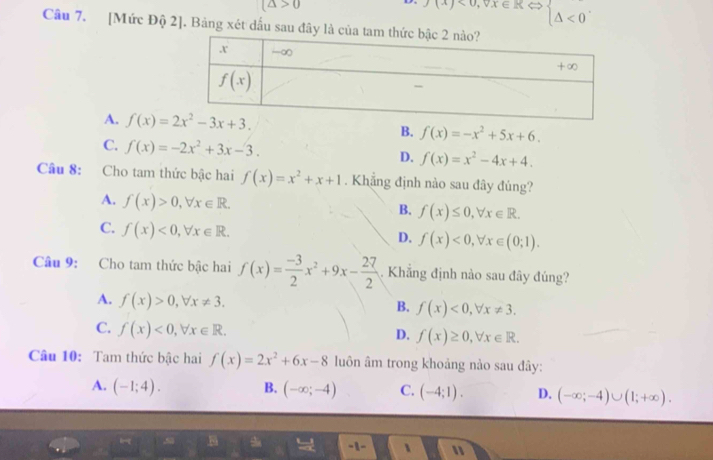 (△ >0
0(x)<0,vx∈ _ ) < <tex>beginarrayl △ UNK>U
Câu 7. [Mức Độ 2]. Bảng xét dấu sau đây là
A. B. f(x)=-x^2+5x+6.
C. f(x)=-2x^2+3x-3.
D. f(x)=x^2-4x+4.
Câu 8: Cho tam thức bậc hai f(x)=x^2+x+1. Khẳng định nào sau đây đúng?
A. f(x)>0,forall x∈ R.
B. f(x)≤ 0,forall x∈ R.
C. f(x)<0,forall x∈ R.
D. f(x)<0,forall x∈ (0;1).
Câu 9: Cho tam thức bậc hai f(x)= (-3)/2 x^2+9x- 27/2 . Khẳng định nào sau đây đúng?
A. f(x)>0,forall x!= 3.
B. f(x)<0,forall x!= 3.
C. f(x)<0,forall x∈ R.
D. f(x)≥ 0,forall x∈ R.
Câu 10: Tam thức bậc hai f(x)=2x^2+6x-8 luôn âm trong khoảng nào sau đây:
A. (-1;4). B. (-∈fty ;-4) C. (-4;1). D. (-∈fty ;-4)∪ (1;+∈fty ).
lg B -1- 、 "