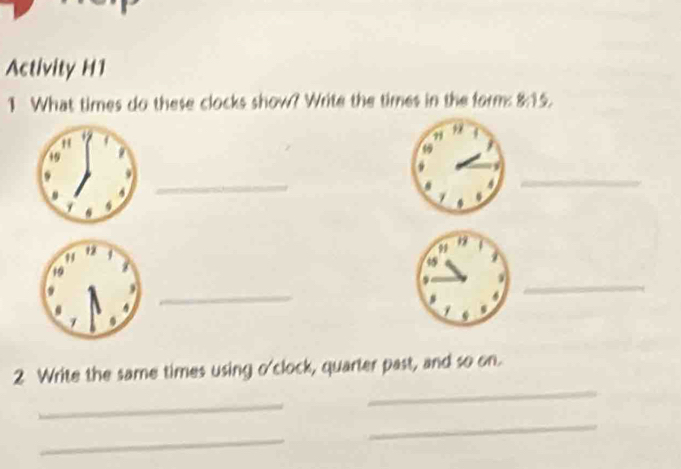 Activity H1 
1 What times do these clocks show? Write the times in the form: 8:15. 
_ 
_ 
_ 
_ 
_ 
2 Write the same times using o'clock, quarter past, and so on. 
_ 
_ 
_