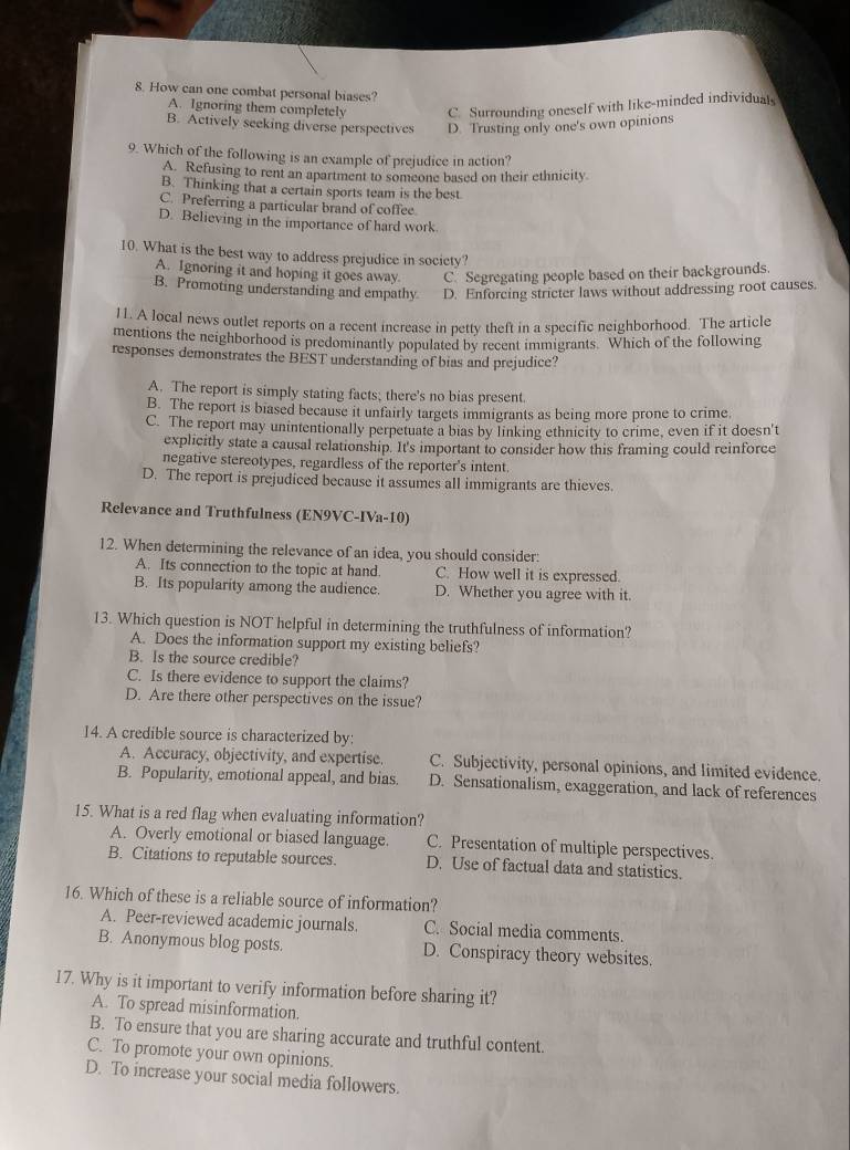 How can one combat personal biases?
A. Ignoring them completely C. Surrounding oneself with like-minded individuals
B. Actively seeking diverse perspectives D. Trusting only one's own opinions
9. Which of the following is an example of prejudice in action?
A. Refusing to rent an apartment to someone based on their ethnicity
B. Thinking that a certain sports team is the best.
C. Preferring a particular brand of coffee.
D. Believing in the importance of hard work.
10. What is the best way to address prejudice in society?
A. Ignoring it and hoping it goes away. C. Segregating people based on their backgrounds
B. Promoting understanding and empathy D. Enforcing stricter laws without addressing root causes.
11. A local news outlet reports on a recent increase in petty theft in a specific neighborhood. The article
mentions the neighborhood is predominantly populated by recent immigrants. Which of the following
responses demonstrates the BEST understanding of bias and prejudice?
A. The report is simply stating facts; there's no bias present.
B. The report is biased because it unfairly targets immigrants as being more prone to crime.
C. The report may unintentionally perpetuate a bias by linking ethnicity to crime, even if it doesn't
explicitly state a causal relationship. It's important to consider how this framing could reinforce
negative stereotypes, regardless of the reporter's intent.
D. The report is prejudiced because it assumes all immigrants are thieves.
Relevance and Truthfulness (EN9VC-IVa-10)
12. When determining the relevance of an idea, you should consider:
A. Its connection to the topic at hand. C. How well it is expressed.
B. Its popularity among the audience. D. Whether you agree with it.
13. Which question is NOT helpful in determining the truthfulness of information?
A. Does the information support my existing beliefs?
B. Is the source credible?
C. Is there evidence to support the claims?
D. Are there other perspectives on the issue?
14. A credible source is characterized by:
A. Accuracy, objectivity, and expertise. C. Subjectivity, personal opinions, and limited evidence.
B. Popularity, emotional appeal, and bias. D. Sensationalism, exaggeration, and lack of references
15. What is a red flag when evaluating information?
A. Overly emotional or biased language. C. Presentation of multiple perspectives.
B. Citations to reputable sources. D. Use of factual data and statistics.
16. Which of these is a reliable source of information?
A. Peer-reviewed academic journals. C. Social media comments.
B. Anonymous blog posts. D. Conspiracy theory websites.
17. Why is it important to verify information before sharing it?
A. To spread misinformation.
B. To ensure that you are sharing accurate and truthful content.
C. To promote your own opinions.
D. To increase your social media followers.