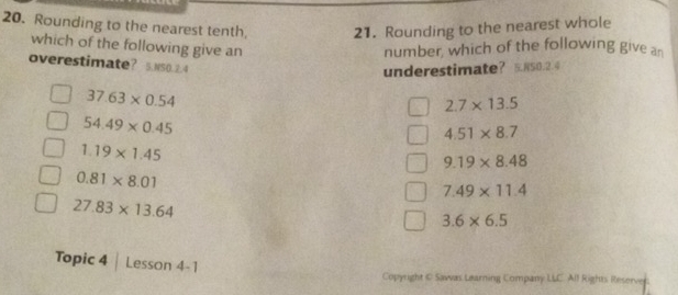 Rounding to the nearest tenth 21. Rounding to the nearest whole
which of the following give an number, which of the following give a
overestimate? 5. N50.2.4
underestimate? EN50.2.4
37.63* 0.54
2.7* 13.5
54.49* 0.45
4.51* 8.7
1.19* 1.45
9.19* 8.48
0.81* 8.01
7.49* 11.4
27.83* 13.64
3.6* 6.5
Topic 4 | Lesson 4-1
Copyrght © Sawas Learning Company LLC. All Rights Reserver