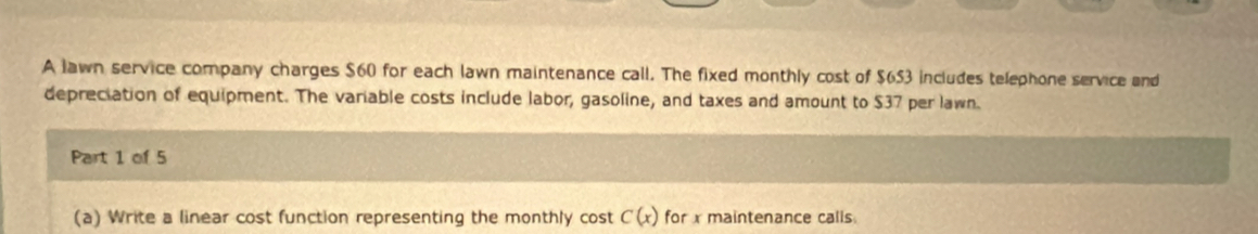 A lawn service company charges $60 for each lawn maintenance call. The fixed monthly cost of $653 includes telephone service and 
depreciation of equipment. The variable costs include labor, gasoline, and taxes and amount to $37 per lawn. 
Part 1 of 5 
(a) Write a linear cost function representing the monthly cost C(x) for x maintenance calls