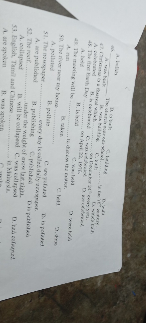 A. builds B. is built C. building
D. built
The church near our school. in the 16^(th) century .
A. was built B. was building C. built
47. Christmas is a festival which _on December 24^(th) every year. D. which built
A. celebrated B. is celebrated C. was celebrated D. are celebrated
48. The first Earth Day _ pril 2 2 , 1970.
A. held B. is held C. was held D. were held
49. The meeting will be _to discuss the matter.
A. run _B. taken C. held D. done
50. The river near my house
A. polluted B. pollute C. are polluted D. is polluted
51. The newspaper _. every day is called daily newspaper.
A. are published B. publishing C. published D.is published
52. The roof._ under the weight of snow last night.
A. collapsed B. will be collapsed C. was collapsed D. had collapsed
53. English, Tamil and Chinese _in Malaysia.
A. are spoken B. was spoken