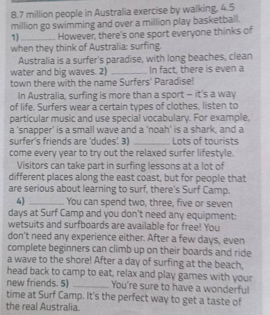 8. 7 million people in Australia exercise by walking, 4.5
million go swimming and over a million play basketball. 
1)_ 
However, there's one sport everyone thinks of 
when they think of Australia: surfing. 
Australia is a surfer's paradise, with long beaches, clean 
water and big waves. 2) _In fact, there is even a 
town there with the name Surfers’ Paradise! 
In Australia, surfing is more than a sport - it’s a way 
of life. Surfers wear a certain types of clothes, listen to 
particular music and use special vocabulary. For example, 
a ‘snapper’ is a small wave and a ‘noah’ is a shark, and a 
surfer’s friends are ‘dudes’. 3) _Lots of tourists 
come every year to try out the relaxed surfer lifestyle. 
Visitors can take part in surfing lessons at a lot of 
different places along the east coast, but for people that 
are serious about learning to surf, there's Surf Camp. 
4) _You can spend two, three, five or seven 
days at Surf Camp and you don't need any equipment: 
wetsuits and surfboards are available for free! You 
don’t need any experience either. After a few days, even 
complete beginners can climb up on their boards and ride 
a wave to the shore! After a day of surfing at the beach, 
head back to camp to eat, relax and play games with your 
new friends. 5) _You're sure to have a wonderful 
time at Surf Camp. It's the perfect way to get a taste of 
the real Australia.