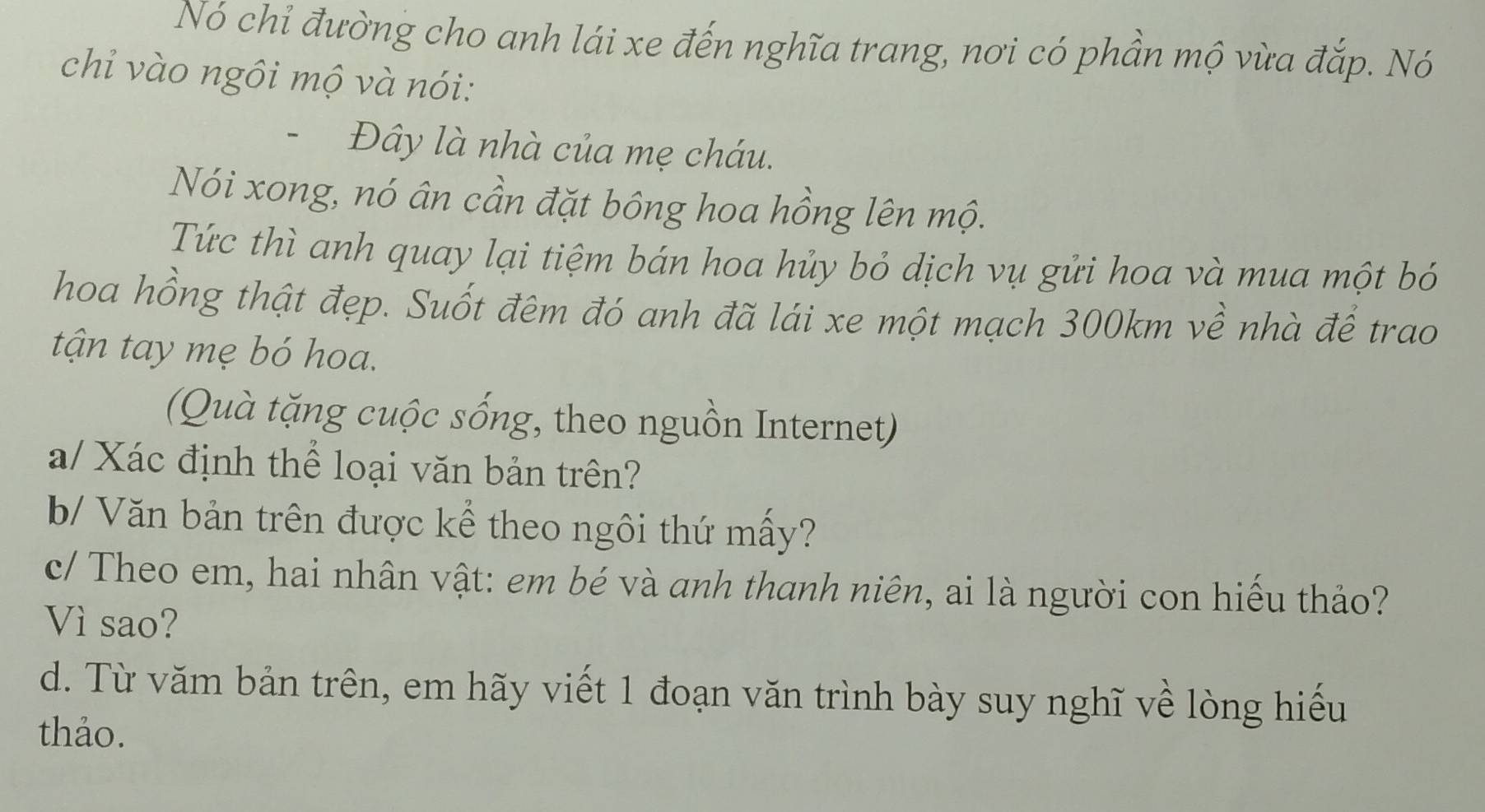 Nó chỉ đường cho anh lái xe đến nghĩa trang, nơi có phần mộ vừa đắp. Nó 
chỉ vào ngôi mộ và nói: 
- Đây là nhà của mẹ cháu. 
Nói xong, nó ân cần đặt bông hoa hồng lên mộ. 
Tức thì anh quay lại tiệm bán hoa hủy bỏ dịch vụ gửi hoa và mua một bỏ 
hoa hồng thật đẹp. Suốt đêm đó anh đã lái xe một mạch 300km về nhà để trao 
tận tay mẹ bó hoa. 
(Quà tặng cuộc sống, theo nguồn Internet) 
a/ Xác định thể loại văn bản trên? 
b/ Văn bản trên được kể theo ngôi thứ mấy? 
c/ Theo em, hai nhân vật: em bé và anh thanh niên, ai là người con hiểu thảo? 
Vì sao? 
d. Từ văm bản trên, em hãy viết 1 đoạn văn trình bày suy nghĩ về lòng hiếu 
thảo.