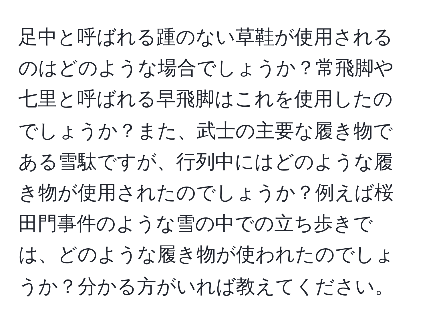 足中と呼ばれる踵のない草鞋が使用されるのはどのような場合でしょうか？常飛脚や七里と呼ばれる早飛脚はこれを使用したのでしょうか？また、武士の主要な履き物である雪駄ですが、行列中にはどのような履き物が使用されたのでしょうか？例えば桜田門事件のような雪の中での立ち歩きでは、どのような履き物が使われたのでしょうか？分かる方がいれば教えてください。