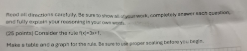 Read all directions carefully. Be sure to show all ofyour work, completely answer each question, 
and fully explain your reasoning in your own words. 
(25 points) Consider the rule f(x)=3x+1. 
Make a table and a graph for the rule. Be sure to use proper scaling before you begin.