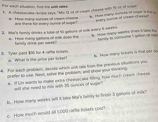 For each situation, find the unit rates.
1. A cheesecake recipe says, "Mix 12 oz of cream cheese with 15 oz of sugar."
a. How many ounces of cream cheese b. How many ounces of sugar is that for
every ounce of cream cheese?
are there for every ounce of sugar?
2. Mai's family drinks a total of 10 gallons of milk every 6 weeks.
a. How many gallons of milk does the b. How many weeks does it take the
family to consume 1 gallon of milk
family drink per week?
3. Tyler paid $16 for 4 raffle tickets.
a. What is the price per ticket? b. How many tickets is that per do
4. For each problem, decide which unit rate from the previous situations you
prefer to use. Next, solve the problem, and show your thinking.
a. If Lin wants to make extra cheesecake filling, how much cream cheese
will she need to mix with 35 ounces of sugar?
b. How many weeks will it take Mai's family to finish 3 gallons of milk?
c. How much would all 1,000 raffle tickets cost?