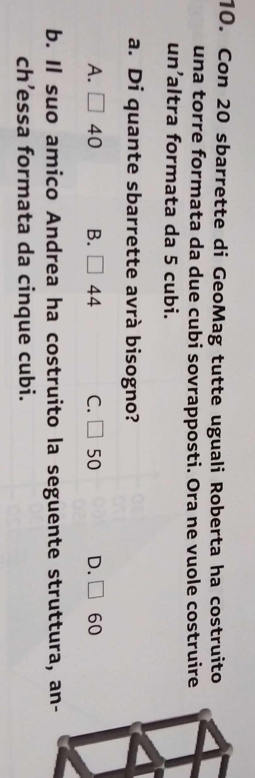 Con 20 sbarrette di GeoMag tutte uguali Roberta ha costruito
una torre formata da due cubi sovrapposti. Ora ne vuole costruire
un’altra formata da 5 cubi.
a. Di quante sbarrette avrà bisogno?
A. □ 40 B. □ 44 C. □ 50 D. □ 60
b. Il suo amico Andrea ha costruito la seguente struttura, an-
ch’essa formata da cinque cubi.