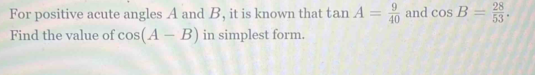 For positive acute angles A and B, it is known that tan A= 9/40  and cos B= 28/53 . 
Find the value of cos (A-B) in simplest form.