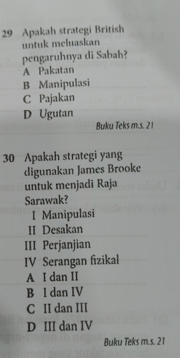 Apakah strategi British
untuk meluaskan
pengaruhnya di Sabah?
A Pakatan
B Manipulasi
C Pajakan
D Ugutan
Buku Teks m.s. 21
30 Apakah strategi yang
digunakan James Brooke
untuk menjadi Raja
Sarawak?
I Manipulasi
II Desakan
III Perjanjian
IV Serangan fizikal
A I dan II
B l dan IV
C II dan III
D III dan IV
Buku Teks m.s. 21