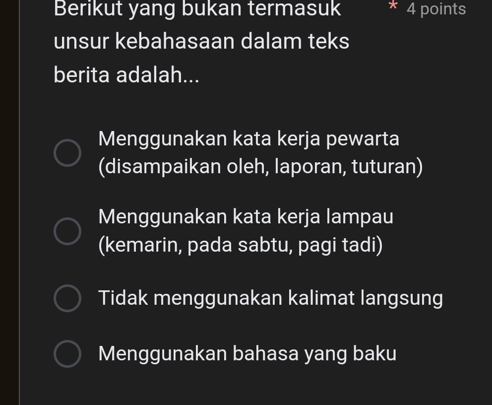 Berikut yang bukan termasuk 4 points
unsur kebahasaan dalam teks
berita adalah...
Menggunakan kata kerja pewarta
(disampaikan oleh, laporan, tuturan)
Menggunakan kata kerja lampau
(kemarin, pada sabtu, pagi tadi)
Tidak menggunakan kalimat langsung
Menggunakan bahasa yang baku