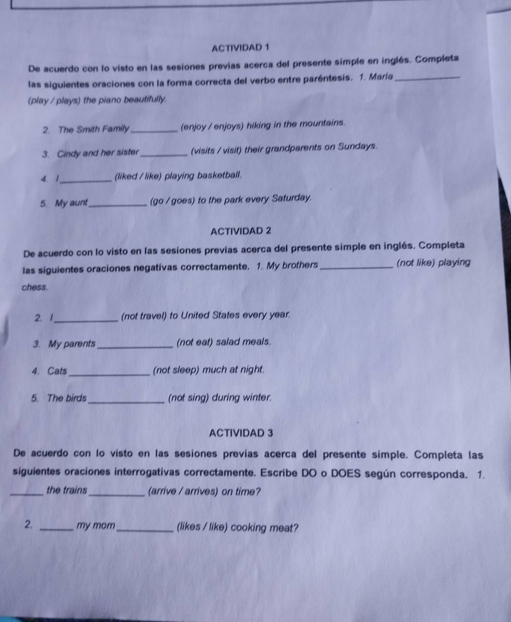 ACTIVIDAD 1 
De acuerdo con lo visto en las sesiones previas acerca del presente simple en inglés. Completa 
las siguientes oraciones con la forma correcta del verbo entre paréntesis. 1. María_ 
(play / plays) the piano beautifully. 
2. The Smith Family_ (enjoy / enjoys) hiking in the mountains. 
3. Cindy and her sister _(visits / visit) their grandparents on Sundays. 
4. 1_ (liked / like) playing basketball. 
5. My aunt _(go / goes) to the park every Saturday. 
ACTIVIDAD 2 
De acuerdo con lo visto en las sesiones previas acerca del presente simple en inglés. Completa 
las siguientes oraciones negativas correctamente. 1. My brothers_ (not like) playing 
chess. 
2. 1_ (not travel) to United States every year. 
3. My parents _(not eat) salad meals. 
4. Cats_ (not sleep) much at night. 
5. The birds_ (not sing) during winter. 
ACTIVIDAD 3 
De acuerdo con lo visto en las sesiones previas acerca del presente simple. Completa las 
siguientes oraciones interrogativas correctamente. Escribe DO o DOES según corresponda. 1. 
_the trains_ (arrive / arrives) on time? 
2. _my mom _(likes / like) cooking meat?