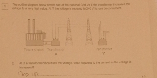 The outline diagram below shows part of the National Grid. At X the transformer increases the
1 voltage to a very high value. At Y the voltage is reduced to 240 V for use by consumers. 
(i) At X a transformer increases the voltage. What happens to the current as the voltage is 
increased? 
_ 
(1)