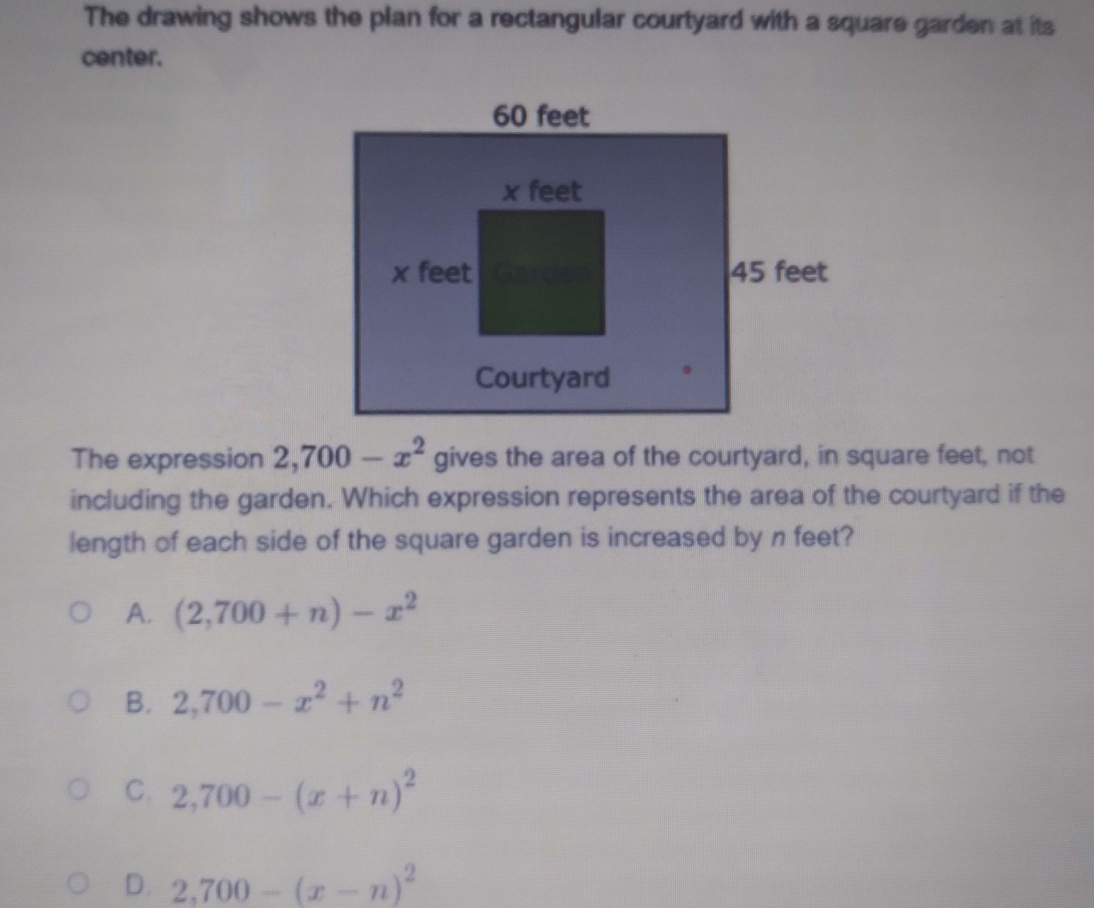 The drawing shows the plan for a rectangular courtyard with a square garden at its
center.
The expression 
including the garden. Which expression represents the area of the courtyard if the
length of each side of the square garden is increased by n feet?
A. (2,700+n)-x^2
B. 2,700-x^2+n^2
C. 2,700-(x+n)^2
D. 2,700-(x-n)^2