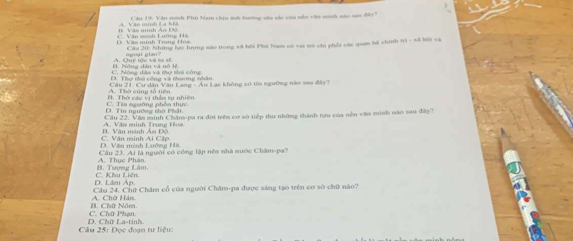 Văn minh Phù Nam chịu ánh hướng sâu sắc của nễn văn minh nào sau đây?
A. Văn minh La Mã
B. Văn minh Ản Độ
C. Văn minh Lưỡng Hà.
D. Văn minh Trung Hoa
ngoại giao? Câu 20: Những lực lượng nào trong xã hội Phù Nam có vai trò chi phối các quan hệ chính trì - xã bội và
A. Quý tộc và tu sĩ.
B. Nông dân và nô lệ.
C. Nông dân và thợ thủ công.
D. Thợ thủ công và thương nhân.
Cầu 21. Cư dân Văn Lang - Âu Lạc không có tín ngưỡng nào sau đây?
A. Thờ cúng tổ tiên.
B. Thờ các vị thần tự nhiên.
C. Tín ngưỡng phồn thực
D. Tín ngưỡng thờ Phật.
Câu 22, Văn minh Châm-pa ra đời trên cơ sở tiếp thu những thành tựu của nền văn minh nào sau đây?
A. Văn minh Trung Hoa.
B. Văn minh Ấn Độ.
C. Văn minh Ai Cập
D. Văn minh Lưỡng Hà.
Câu 23. Ai là người có công lập nên nhà nước Chăm-pa?
A. Thục Phán.
B. Tượng Lâm.
C. Khu Liên.
D. Lâm Áp.
Câu 24. Chữ Chăm cổ của người Chăm-pa được sáng tạo trên cơ sở chữ nào?
A. Chữ Hán.
B. Chữ Nôm.
C. Chữ Phạn.
D. Chữ La-tinh.
Câu 25: Đọc đoạn tư liệu: