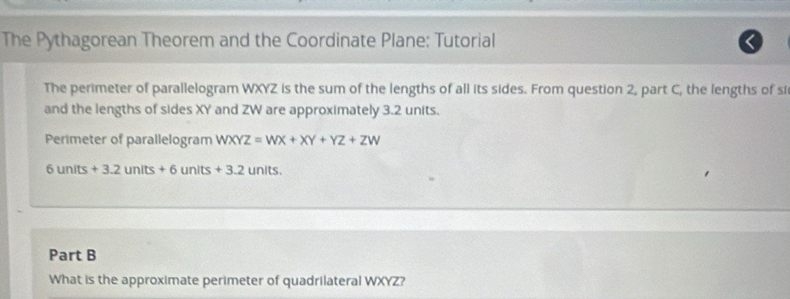 The Pythagorean Theorem and the Coordinate Plane: Tutorial 
The perimeter of parallelogram WXYZ is the sum of the lengths of all its sides. From question 2, part C, the lengths of si 
and the lengths of sides XY and ZW are approximately 3.2 units. 
Perimeter of parallelogram WXYZ=WX+XY+YZ+ZW
6 units + 3.2 units + 6 un lts+3.2 units. 
Part B 
What is the approximate perimeter of quadrilateral WXYZ?