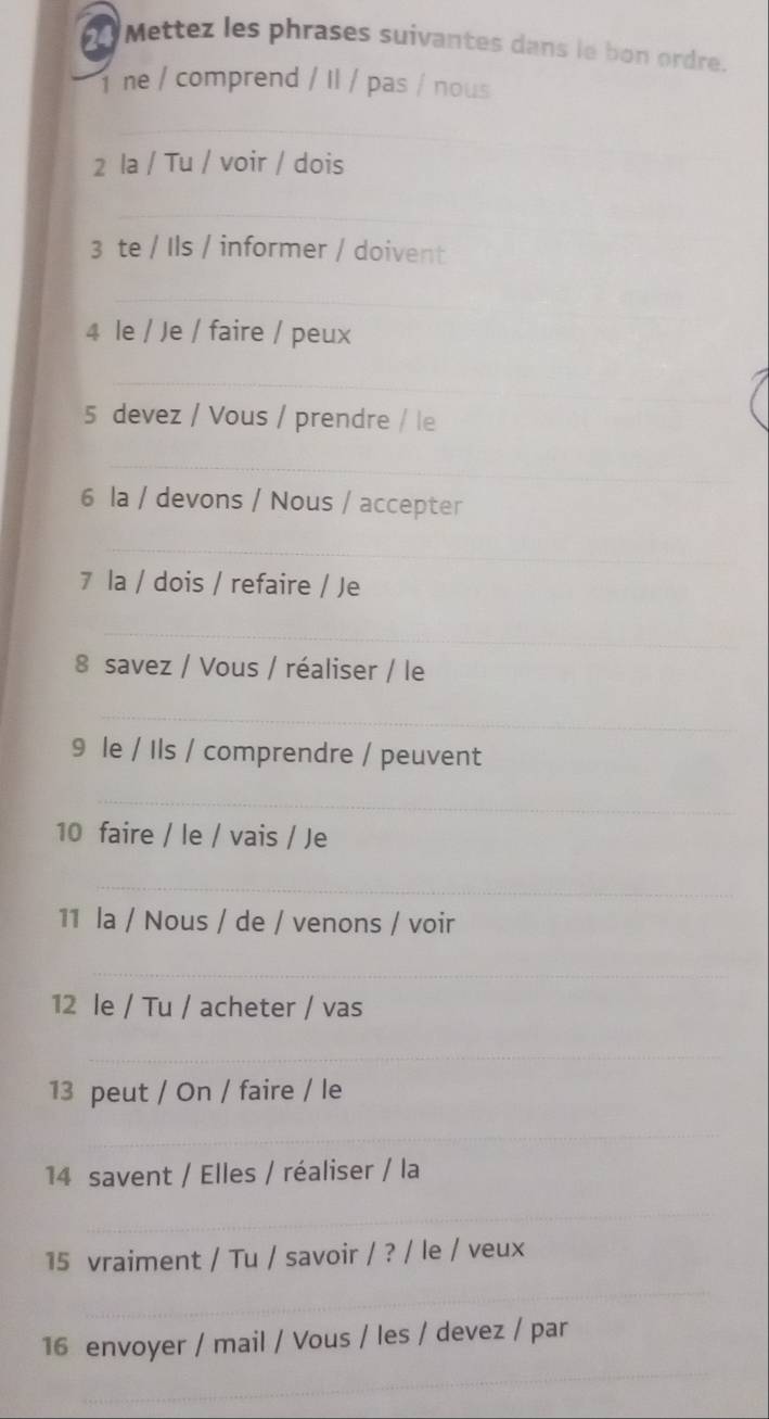 Mettez les phrases suivantes dans le bon ordre. 
ne / comprend / Il / pas / nous 
_ 
2 la / Tu / voir / dois 
_ 
3 te / Ils / informer / doivent 
_ 
4 le / Je / faire / peux 
_ 
_ 
5 devez / Vous / prendre / le 
_ 
6 la / devons / Nous / accepter 
_ 
7 la / dois / refaire / Je 
_ 
8 savez / Vous / réaliser / le 
_ 
9 le / Ils / comprendre / peuvent 
_ 
10 faire / le / vais / Je 
_ 
11 la / Nous / de / venons / voir 
_ 
12 le / Tu / acheter / vas 
_ 
13 peut / On / faire / le 
_ 
_ 
14 savent / Elles / réaliser / la 
_ 
15 vraiment / Tu / savoir / ? / le / veux 
_ 
16 envoyer / mail / Vous / les / devez / par 
_