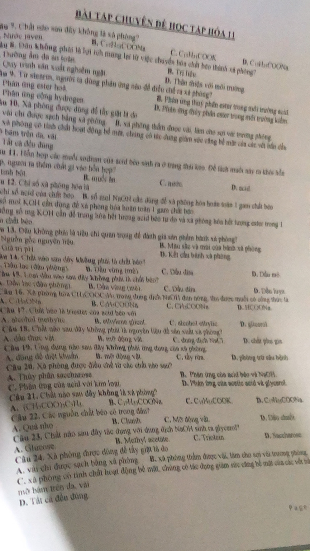 Bài Táp chuyên để học táp hóa 11
ăo %. Chấi nào sau đây không là sã phòng?
Nướe Javen
B. CuHaCOONa C. C₁H₁COOK D. C₁+H₃₅COONa.
Dường ẩm đã an toàn
Au B. Đoàn không phái là lợi tch mang lại từ việc chuyển hóa chất beo thành xã phòng
B. Trị hiệu
Quy trình sân xuất nghiêm ngật D. Thân thiện với môi trường
ận 9. Từ stearin, người ta dùng phản ứng nào đề điều chế ra xá phòng?
Phân ứng ester hoã. B. Phản ứng thuý phần ester trong môi trường auid.
Phân ứng cộng hydrogen D. Phản ứng thủy phần ester trong mới trường kiểm.
Au 10, Xà phòng được dùng để tầy giặt là do
vài chi được sạch bằng xà phòng B. xã phòng thẩm được vài, làm cho sơi với trương phống
* bám trên đa, vài
Xà phòng có tính chất hoạt động bề mặt, chúng có tác dụng giám sức cặng bể mặt của các vết bản đầu
Tất cá đều đũng
m 11. Hỗn hợp các muối sodium của acid bèo sinh ra ở trang thái keo. Để tách muối này ra khôi hỗn
p. ngưên ta thêm chất gi vào hồn hợp?
tinh hột B. muồi ăn C. nước D. acid
u 12. Chỉ số xã phòng hóa là
chi số acid của chất beo B. số mol NaOH cần dùng để xã phòng hóa hoán toán 1 gam chất beo
mố moi KOH cần dùng đề xã phòng hóa hoán toàn 1 gam chấi báo
sống số mỹ KOH cần để trung hòa hết lượng acid beo tự đo và xã phòng hóa hết lượng ester trong 1
n chất bệo
Su 13: Đầu không phải là tiêu chỉ quan trong đề đánh giả sân phẩm bánh xã phòng?
Nguồn gốc nguyên liệu B. Màu sắc và mùi của bành xã phòng
Giả trị pH D. Kết cầu bánh xã phòng
Au 14. Chất nào sau dây không phải là chất béo?
* Dâu lạc (đậu phông) B. Dầu vừng (mè) C. Dầu đĩa D. Dầu mô
ậu 15. Loại đầu nào sau đây không phái là chấi béo?
1 Đầu lạc (đậu phông) B. Dầu vừng (mề) C. Dầu đừa D. Đầu luyn
Cầu 16, Xã phòng hòa CH₃COOC-Hà trong dung địch NaOH đun nóng, thu được muối có công thức là
A. C₁HsONa B. C₂H₂COONa C. CH₃COONa D. HCOONa
Cầu 17. Chất béo là triester của acid béo với
A. alcohol methylic. B. ethylene glicol C. alcohol ethylic D. gliserol
Câu 18, Chất não sau đây không phải là nguyên liệu đề sản xuất sã phòng?
A. đầu thực vật . mỡ động vật C. dung dịch NaCl D. chất phụ gia.
Cầu 19, Ung dụng nào sau đây không phải ứng dụng của xã phòng.
A. dùng đề điệt khuẩn. B. mỡ động vật C. tây rừa. D. phòng trừ sâu bệnh
Câu 20, Xã phòng được điều chế từ các chất nào san?
A. Thủy phân sacchazose. B. Phân ứng của acid béo và NaOH.
C. Phân ứng của seid với kim loại. D. Phân ứng của acetic acid và glycerol.
Cầu 21. Chất nào sau đây không là xã phòng?
A. (CH₃COO)₃C₃H₅ B. C₁H₁₃COONa. C. CuH₃COOK. D. C₁7HasCOONa.
Cầu 22. Các nguồn chất béo có trong đân?
B. Chanh C. Mỡ động vật D. Dầu chuối
A. Quả nho
Câu 23. Chất nào sau đây tắc dụng với dung dịch NaOH sinh ta glycero!
B. Methyl acetate. C. Triolein
D. Saccharose
A. Glucose,
Câu 24. Xã phóng được dùng để tầy giặt là do
A. vài chi được sách bằng xã phòng B. xã phòng thẩm được vài, làm cho sơi vài trương phòng
C. xã phòng có tính chất hoạt động bể mặt, chúng có tác dụng giám sức câng bề mặt của các vật bà
mở bám trên đa, vài
D. Tất cả đều đúng
Page