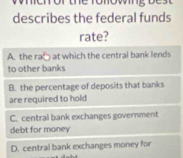 the ronowing bes t 
describes the federal funds
rate?
A. the ra° at which the central bank lends
to other banks
B. the percentage of deposits that banks
are required to hold
C. central bank exchanges government
debt for money
D. central bank exchanges money for