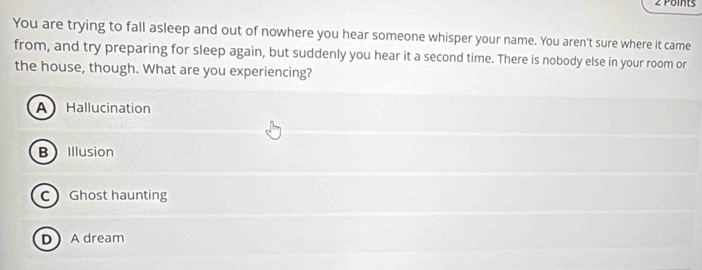 You are trying to fall asleep and out of nowhere you hear someone whisper your name. You aren't sure where it came
from, and try preparing for sleep again, but suddenly you hear it a second time. There is nobody else in your room or
the house, though. What are you experiencing?
A Hallucination
BIllusion
C Ghost haunting
DA dream