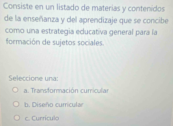 Consiste en un listado de materias y contenidos
de la enseñanza y del aprendizaje que se concibe
como una estrategia educativa general para la
formación de sujetos sociales.
Seleccione una:
a. Transformación curricular
b. Diseño curricular
c. Currículo