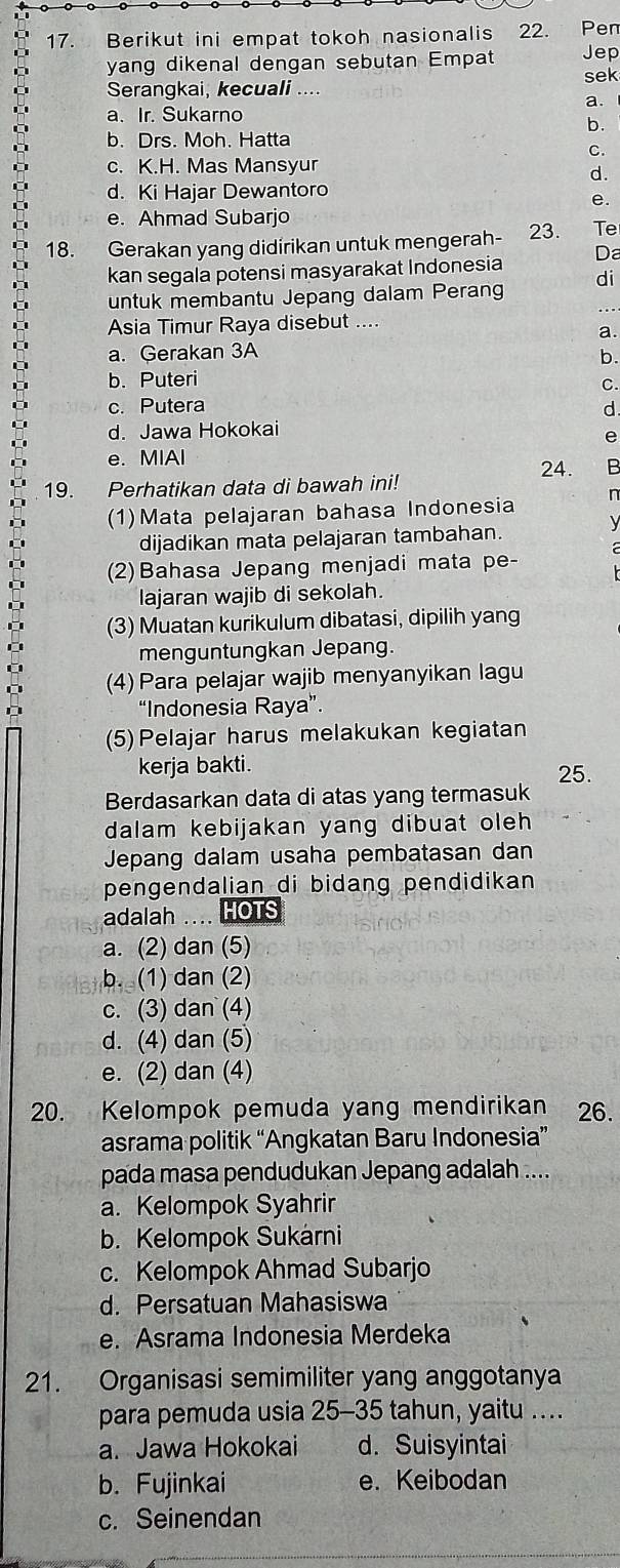 Berikut ini empat tokoh nasionalis 22. Pen
yang dikenal dengan sebutan Empat Jep
sek
Serangkai, kecuali ....
a
a. Ir. Sukarno
b.
b. Drs. Moh. Hatta
C.
c. K.H. Mas Mansyur
d.
d. Ki Hajar Dewantoro
e.
e. Ahmad Subarjo
18. Gerakan yang didirikan untuk mengerah- 23. Te
kan segala potensi masyarakat Indonesia Da
di
untuk membantu Jepang dalam Perang
Asia Timur Raya disebut_
a.
a. Gerakan 3A
b.
b. Puteri C.
c. Putera d.
d. Jawa Hokokai
e
e. MIAI
24. B
19. Perhatikan data di bawah ini!
(1)Mata pelajaran bahasa Indonesia n
V
dijadikan mata pelajaran tambahan.
(2)Bahasa Jepang menjadi mata pe-
lajaran wajib di sekolah.
(3) Muatan kurikulum dibatasi, dipilih yang
menguntungkan Jepang.
(4) Para pelajar wajib menyanyikan lagu
“Indonesia Raya”.
(5)Pelajar harus melakukan kegiatan
kerja bakti. 25.
Berdasarkan data di atas yang termasuk
dalam kebijakan yang dibuat oleh 
Jepang dalam usaha pembatasan dan
pengendalian di bidang pendidikan 
adalah .... HOTS
a. (2) dan (5)
b. (1) dan (2)
c. (3) dan (4)
d. (4) dan (5)
e. (2) dan (4)
20. Kelompok pemuda yang mendirikan   26.
asrama politik “Angkatan Baru Indonesia”
pada masa pendudukan Jepang adalah ....
a. Kelompok Syahrir
b. Kelompok Sukárni
c. Kelompok Ahmad Subarjo
d. Persatuan Mahasiswa
e. Asrama Indonesia Merdeka
21. Organisasi semimiliter yang anggotanya
para pemuda usia 25-35 tahun, yaitu ...
a. Jawa Hokokai d. Suisyintai
b. Fujinkai e. Keibodan
c. Seinendan