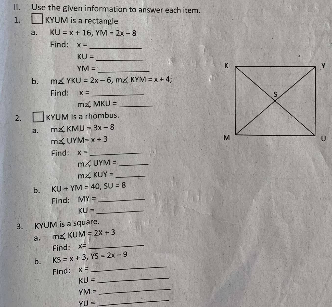 Use the given information to answer each item. 
1. □ KYUM is a rectangle 
a. KU=x+16, YM=2x-8
Find: x=
_
KU= _
YM= _ 
b. m∠ YKU=2x-6, m∠ KYM=x+4; 
Find: x= _
m∠ MKU= _ 
2. □ KYUM is a rhombus. 
a. m∠ KMU=3x-8
m∠ UYM=x+3
Find: x= _ 
_ m∠ UYM=
_ m∠ KUY=
b. KU+YM=40, SU=8
Find: MY= _ 
_ KU=
3. KYUM is a square. 
a. m∠ KUM=2X+3
Find: x=
_ 
_ 
b. KS=x+3, YS=2x-9
_ 
Find: x=
KU=
YM=
_
YU=
_