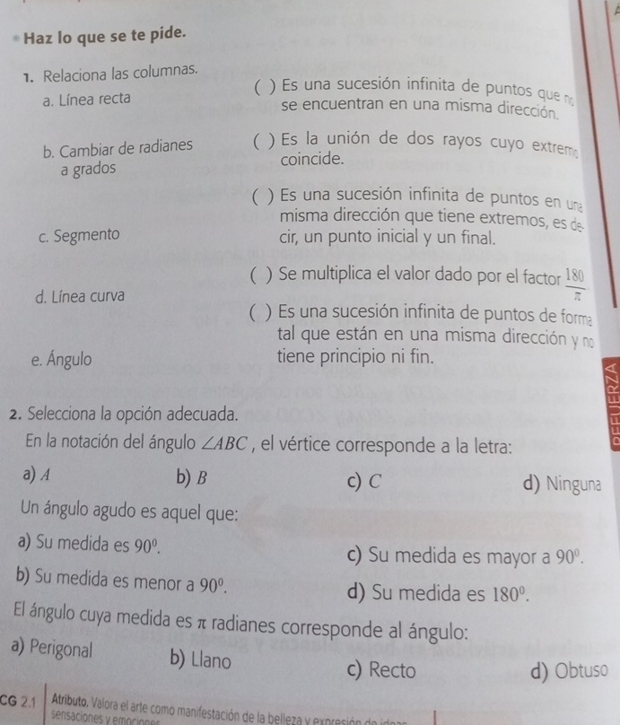 Haz lo que se te pide.
1. Relaciona las columnas.
a. Línea recta
( ) Es una sucesión infinita de puntos que n
se encuentran en una misma dirección
b. Cambiar de radianes ( ) Es la unión de dos rayos cuyo extremo
a grados coincide.
) Es una sucesión infinita de puntos en una
misma dirección que tiene extremos, es de
c. Segmento cir, un punto inicial y un final.
( ) Se multiplica el valor dado por el factor  180/π  
d. Línea curva
( ) Es una sucesión infinita de puntos de forma
tal que están en una misma dirección y no
e. Ángulo tiene principio ni fin.
2. Selecciona la opción adecuada.
En la notación del ángulo ∠ ABC , el vértice corresponde a la letra:
a
a) A b) B c) C d) Ninguna
Un ángulo agudo es aquel que:
a) Su medida es 90^0. c) Su medida es mayor a 90°.
b) Su medida es menor a 90^0. d) Su medida es 180^0. 
El ángulo cuya medida es π radianes corresponde al ángulo:
a) Perigonal b) Llano
c) Recto d) Obtuso
CG 2.1 Atributo, Valora el arte como manifestación de la belleza y expración de