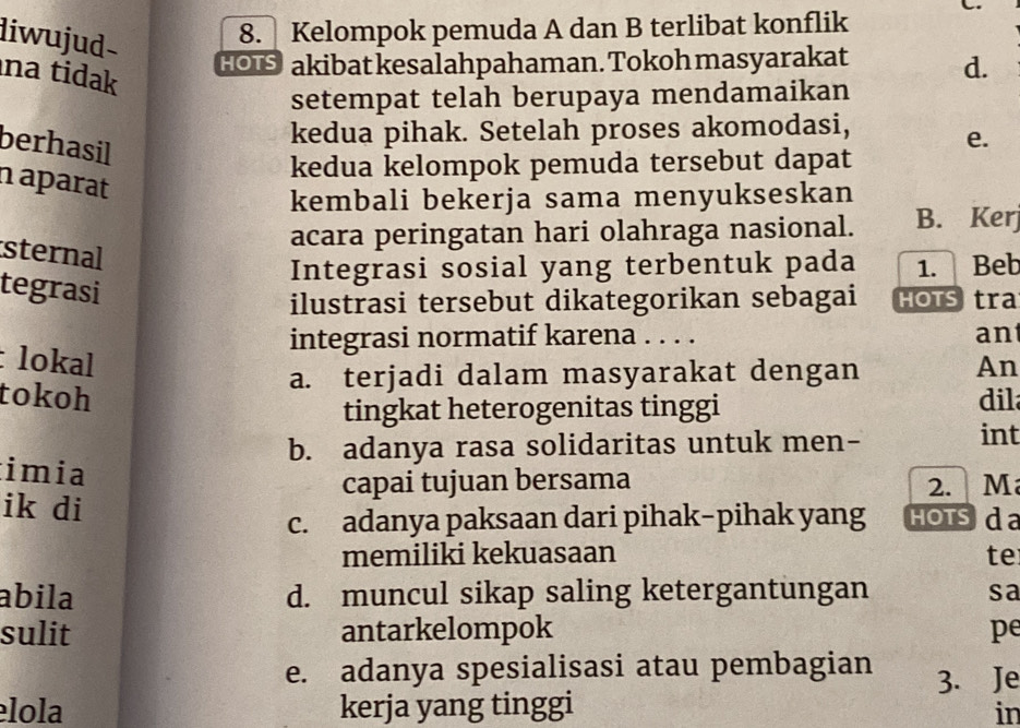 diwujud-
8. Kelompok pemuda A dan B terlibat konflik
HO akibat kesalahpahaman. Tokoh masyarakat d.
na tidak 
setempat telah berupaya mendamaikan
kedua pihak. Setelah proses akomodasi,
berhasil
e.
kedua kelompok pemuda tersebut dapat
n aparat
kembali bekerja sama menyukseskan
acara peringatan hari olahraga nasional. B. Kerj
sternal
Integrasi sosial yang terbentuk pada 1. Beb
tegrasi
ilustrasi tersebut dikategorikan sebagai HOTS tra
integrasi normatif karena . . . . an
:lokal An
a. terjadi dalam masyarakat dengan
tokoh dil
tingkat heterogenitas tinggi
b. adanya rasa solidaritas untuk men-
int
imia
capai tujuan bersama 2. M
ik di Hotsd a
c. adanya paksaan dari pihak-pihak yang
memiliki kekuasaan te
abila d. muncul sikap saling ketergantungan sa
sulit antarkelompok pe
e. adanya spesialisasi atau pembagian 3. Je
lola kerja yang tinggi
in