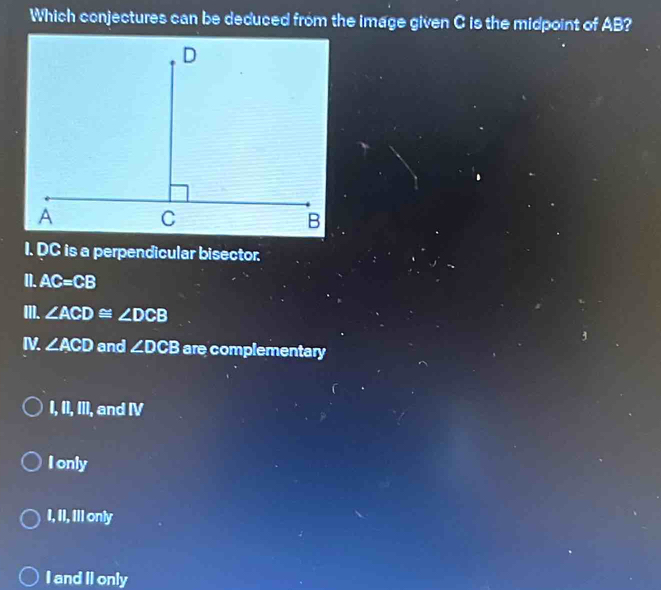 Which conjectures can be deduced from the image given C is the midpoint of AB?
I. DC is a perpendicular bisector.
I]. AC=CB
II]. ∠ ACD≌ ∠ DCB
I ∠ ACD and ∠ DCB are complementary
I, II, III, and IV
I only
I, II, Ill only
I and II only
