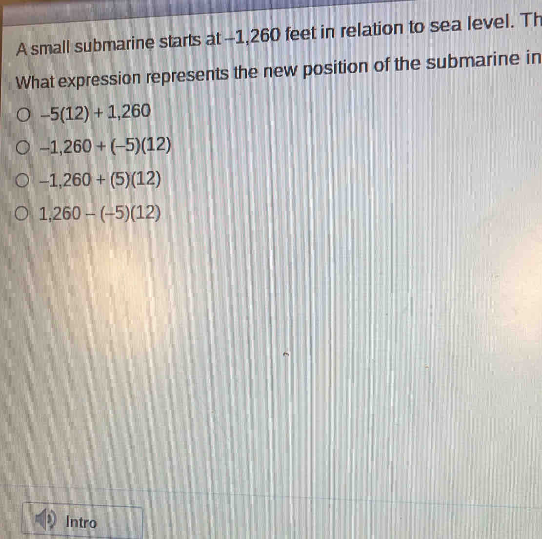 A small submarine starts at -1,260 feet in relation to sea level. Th
What expression represents the new position of the submarine in
-5(12)+1,260
-1,260+(-5)(12)
-1,260+(5)(12)
1,260-(-5)(12)
Intro