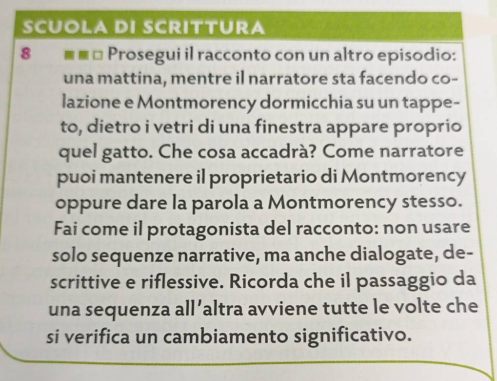 SCUOLA DI SCRITTURA 
8 ■■□ Prosegui il racconto con un altro episodio: 
una mattina, mentre il narratore sta facendo co- 
lazione e Montmorency dormicchia su un tappe- 
to, dietro i vetri di una finestra appare proprio 
quel gatto. Che cosa accadrà? Come narratore 
puoi mantenere il proprietario di Montmorency 
oppure dare la parola a Montmorency stesso. 
Fai come il protagonista del racconto: non usare 
solo sequenze narrative, ma anche dialogate, de- 
scrittive e riflessive. Ricorda che il passaggio da 
una sequenza all’altra avviene tutte le volte che 
si verifica un cambiamento significativo.