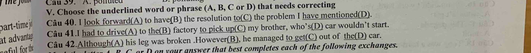 Cau 39. A. ponuted 
V. Choose the underlined word or phrase (A, B, C or D) that needs correcting 
part-time j Câu 40. I look forward(A) to have(B) the resolution to(C) the problem I have mentioned(D). 
at advantag Câu 41.I had to drive(A) to the(B) factory to pick up(C) my brother, who’s(D) car wouldn’t start. 
reful for the Câu 42.Although(A) his leg was broken .However(B), he managed to get(C) out of the(D) car. 
or D on your answer that best completes each of the following exchanges.