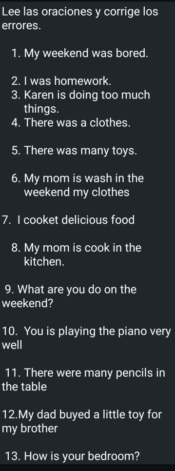 Lee las oraciones y corrige los 
errores. 
1. My weekend was bored. 
2. I was homework. 
3. Karen is doing too much 
things. 
4. There was a clothes. 
5. There was many toys. 
6. My mom is wash in the 
weekend my clothes 
7. I cooket delicious food 
8. My mom is cook in the 
kitchen. 
9. What are you do on the 
weekend? 
10. You is playing the piano very 
well 
11. There were many pencils in 
the table 
12.My dad buyed a little toy for 
my brother 
13. How is your bedroom?